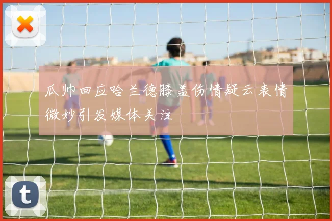 瓜帅回应哈兰德膝盖伤情疑云表情微妙引发媒体关注