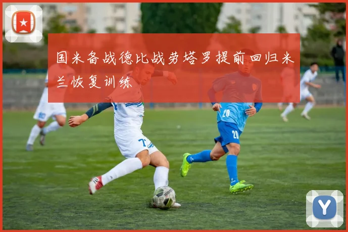 国米备战德比战劳塔罗提前回归米兰恢复训练
