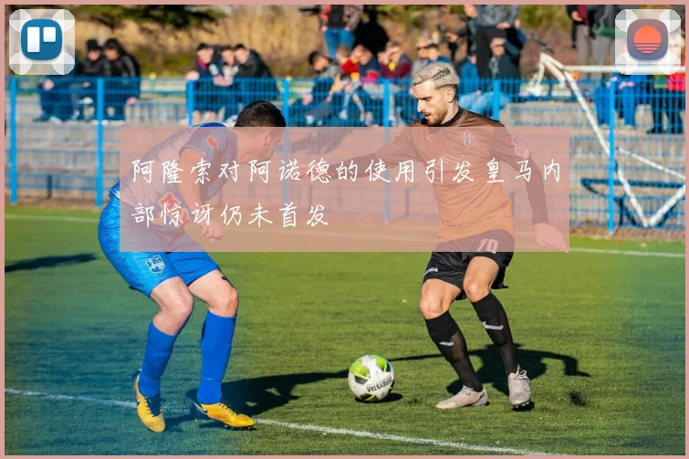 阿隆索对阿诺德的使用引发皇马内部惊讶仍未首发