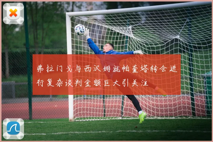 弗拉门戈与西汉姆就帕奎塔转会进行复杂谈判金额巨大引关注
