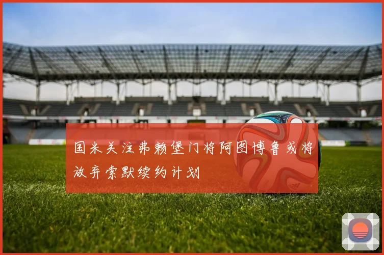 国米关注弗赖堡门将阿图博鲁或将放弃索默续约计划