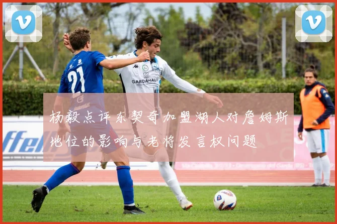 杨毅点评东契奇加盟湖人对詹姆斯地位的影响与老将发言权问题