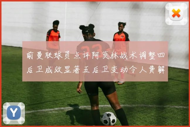 前曼联球员点评阿莫林战术调整四后卫成效显著五后卫变动令人费解