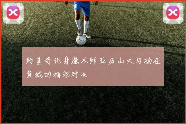 约基奇化身魔术师亚历山大与杨在费城的精彩对决