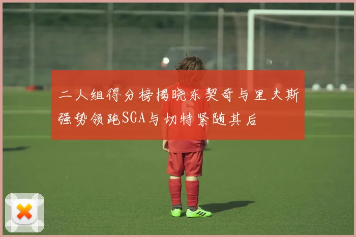 二人组得分榜揭晓东契奇与里夫斯强势领跑SGA与切特紧随其后