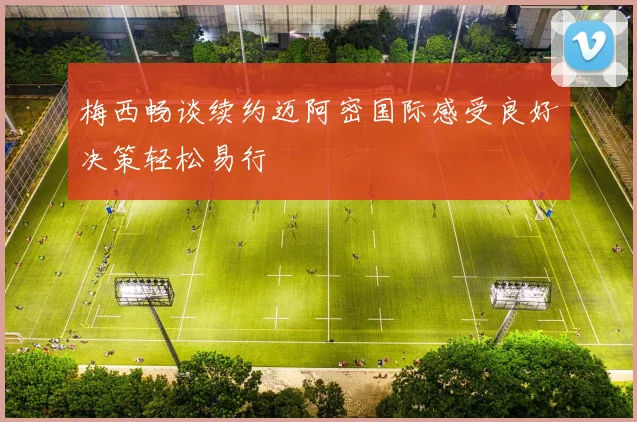 梅西畅谈续约迈阿密国际感受良好决策轻松易行