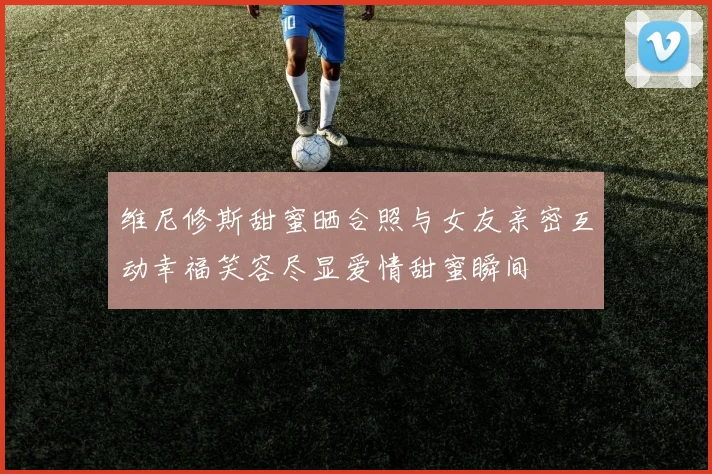 维尼修斯甜蜜晒合照与女友亲密互动幸福笑容尽显爱情甜蜜瞬间