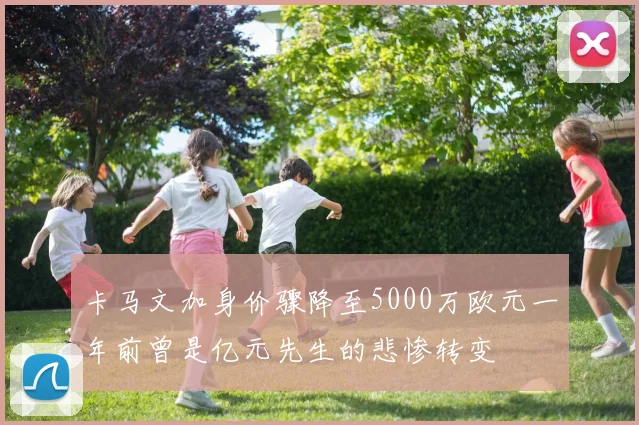 卡马文加身价骤降至5000万欧元一年前曾是亿元先生的悲惨转变