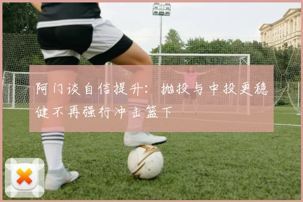 阿门谈自信提升：抛投与中投更稳健不再强行冲击篮下