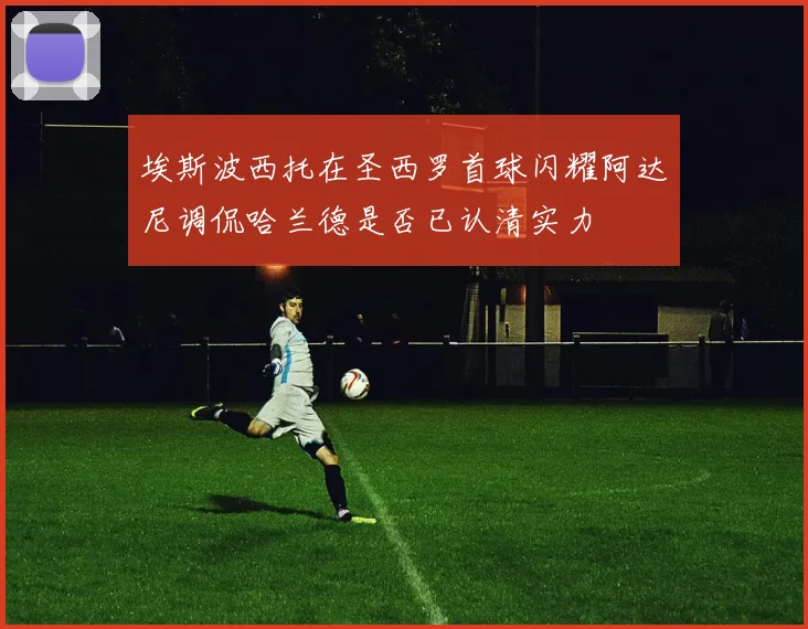 埃斯波西托在圣西罗首球闪耀阿达尼调侃哈兰德是否已认清实力