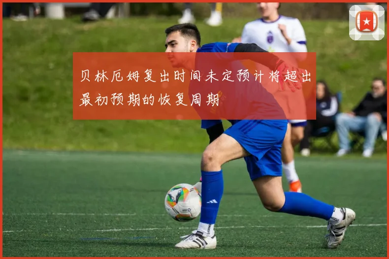 贝林厄姆复出时间未定预计将超出最初预期的恢复周期