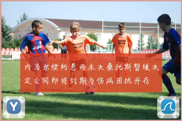 内马尔续约悬而未决桑托斯暂缓决定合同即将到期与伤病困扰并存