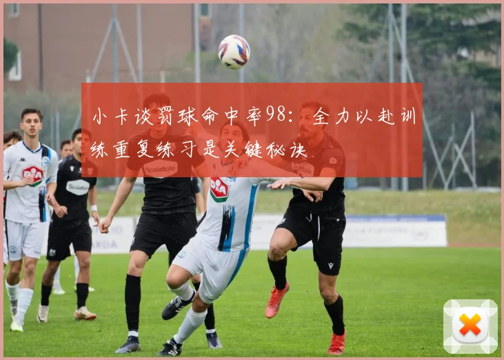 小卡谈罚球命中率98：全力以赴训练重复练习是关键秘诀