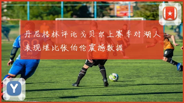 丹尼格林评论戈贝尔上赛季对湖人表现堪比张伯伦震撼数据