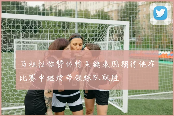 马祖拉称赞怀特关键表现期待他在比赛中继续带领球队取胜