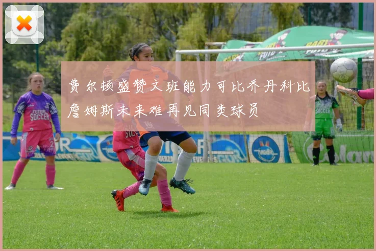 费尔顿盛赞文班能力可比乔丹科比詹姆斯未来难再见同类球员