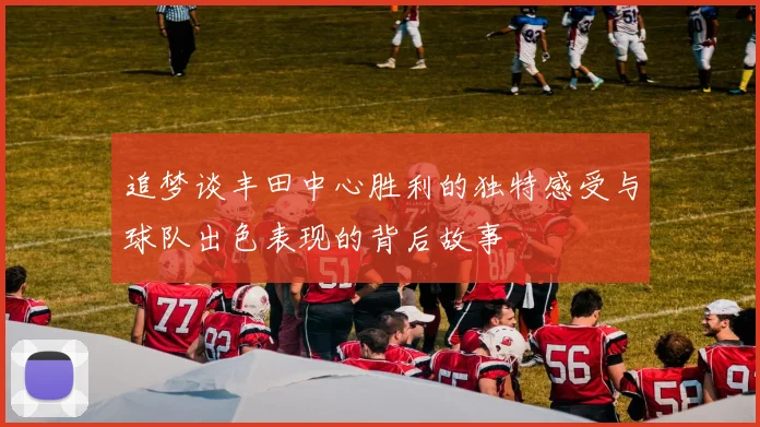 追梦谈丰田中心胜利的独特感受与球队出色表现的背后故事