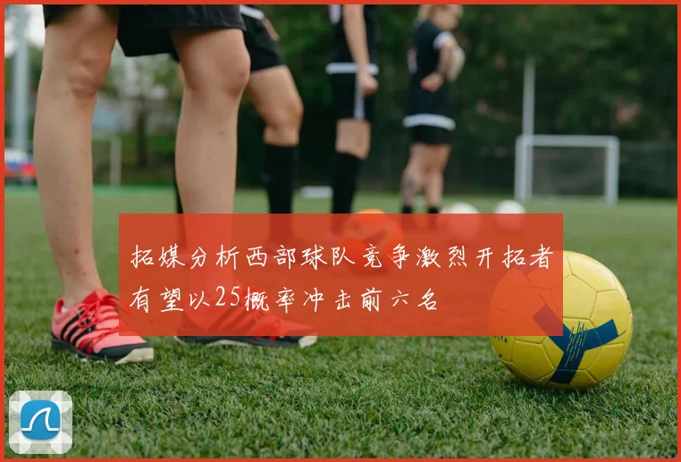拓媒分析西部球队竞争激烈开拓者有望以25概率冲击前六名