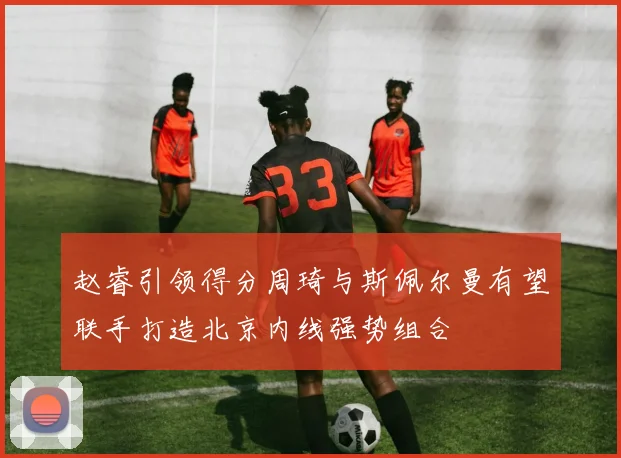 赵睿引领得分周琦与斯佩尔曼有望联手打造北京内线强势组合