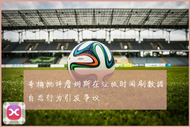 夸梅批评詹姆斯在垃圾时间刷数据自恋行为引发争议