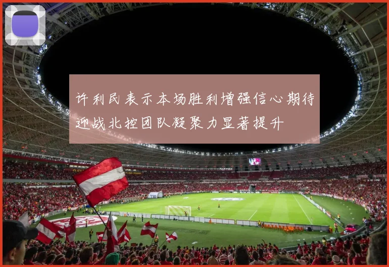 许利民表示本场胜利增强信心期待迎战北控团队凝聚力显著提升