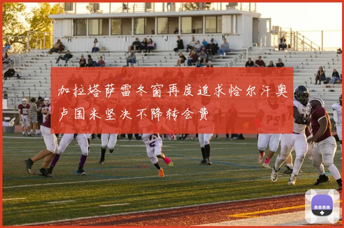 加拉塔萨雷冬窗再度追求恰尔汗奥卢国米坚决不降转会费