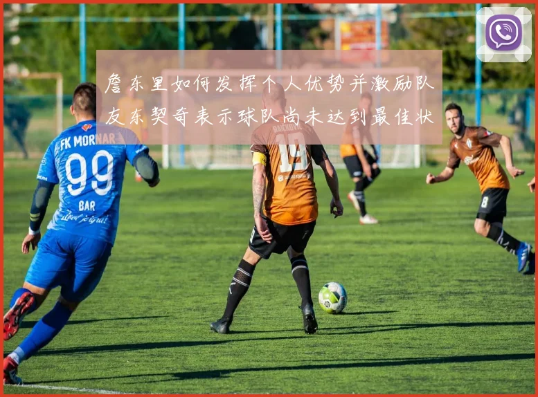 詹东里如何发挥个人优势并激励队友东契奇表示球队尚未达到最佳状态
