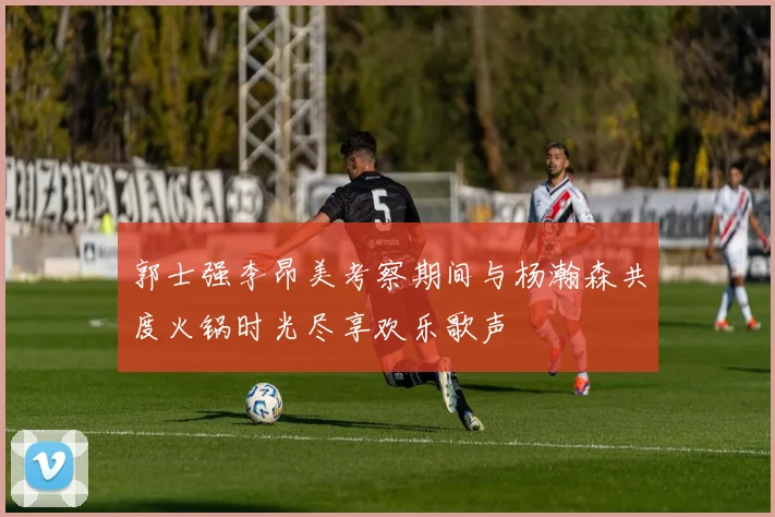 郭士强李昂美考察期间与杨瀚森共度火锅时光尽享欢乐歌声