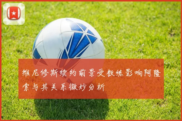 维尼修斯续约前景受教练影响阿隆索与其关系微妙分析