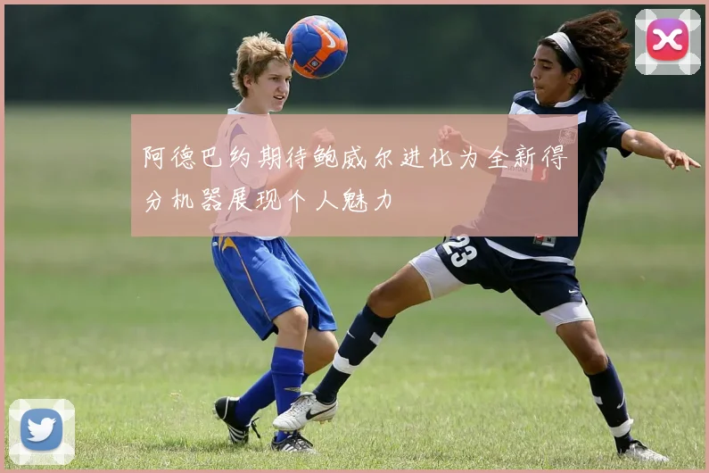 阿德巴约期待鲍威尔进化为全新得分机器展现个人魅力