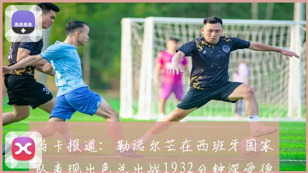 马卡报道：勒诺尔芒在西班牙国家队表现出色总出战1932分钟深受德拉富恩特喜爱