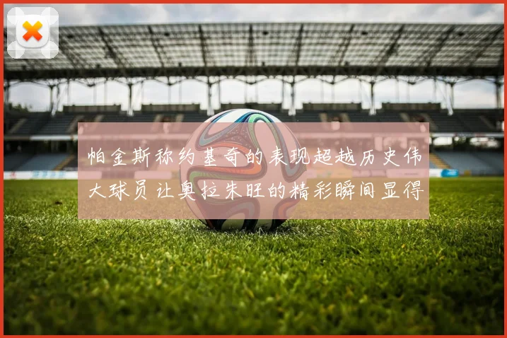 帕金斯称约基奇的表现超越历史伟大球员让奥拉朱旺的精彩瞬间显得平凡