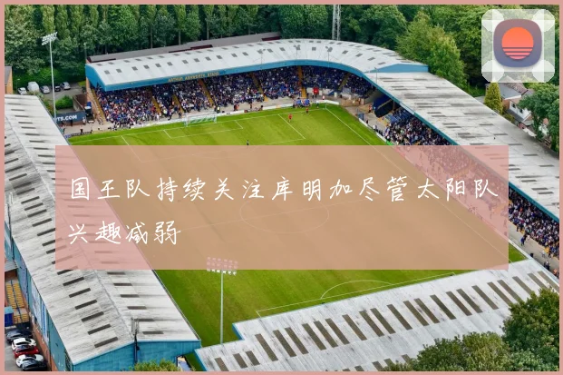国王队持续关注库明加尽管太阳队兴趣减弱