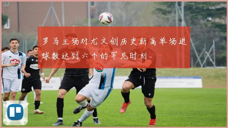 罗马主场对尤文创历史新高单场进球数达到六个的罕见时刻