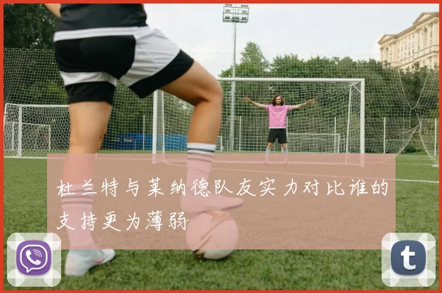 杜兰特与莱纳德队友实力对比谁的支持更为薄弱