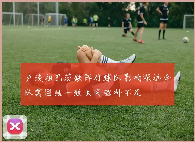 卢谈祖巴茨缺阵对球队影响深远全队需团结一致共同弥补不足