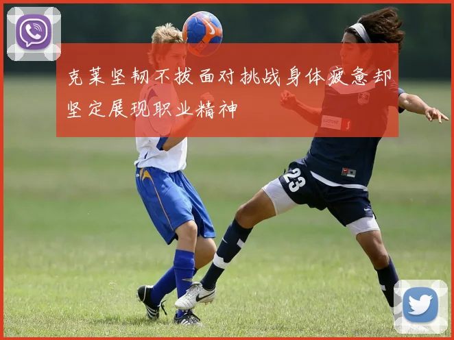 克莱坚韧不拔面对挑战身体疲惫却坚定展现职业精神