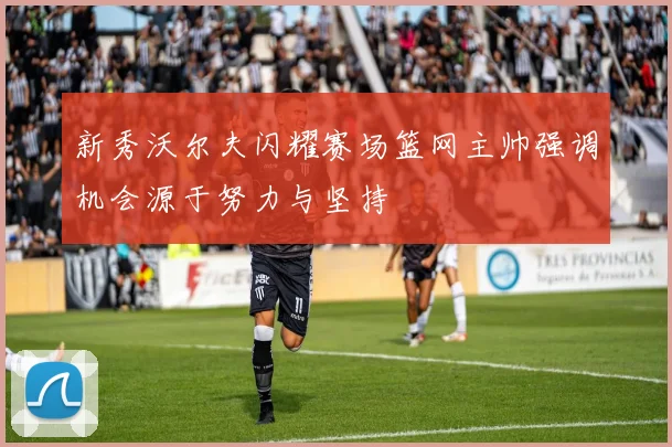 新秀沃尔夫闪耀赛场篮网主帅强调机会源于努力与坚持
