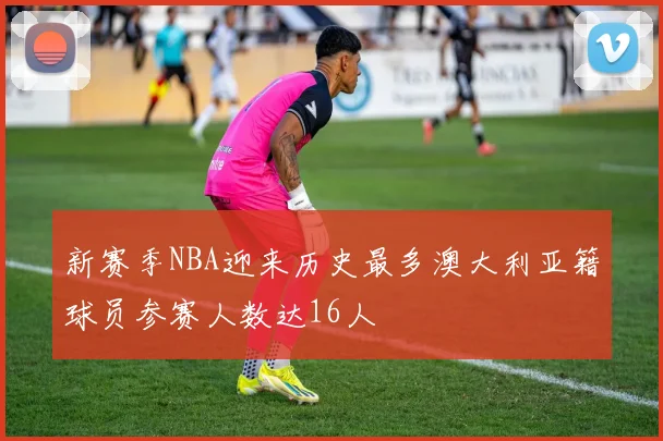 新赛季NBA迎来历史最多澳大利亚籍球员参赛人数达16人