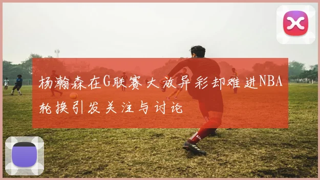 杨瀚森在G联赛大放异彩却难进NBA轮换引发关注与讨论