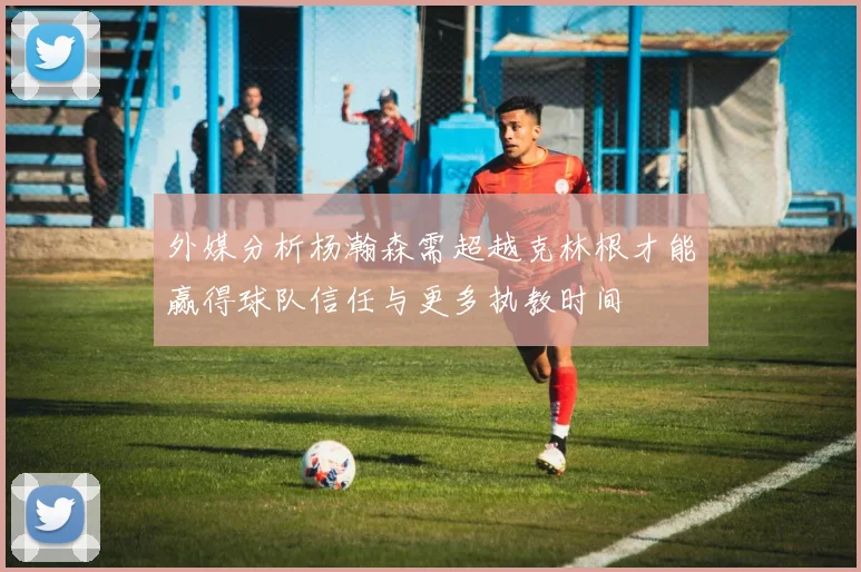外媒分析杨瀚森需超越克林根才能赢得球队信任与更多执教时间