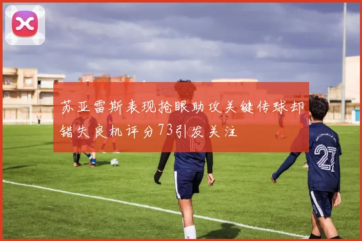 苏亚雷斯表现抢眼助攻关键传球却错失良机评分73引发关注