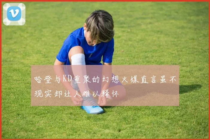 哈登与KD重聚的幻想火媒直言虽不现实却让人难以释怀