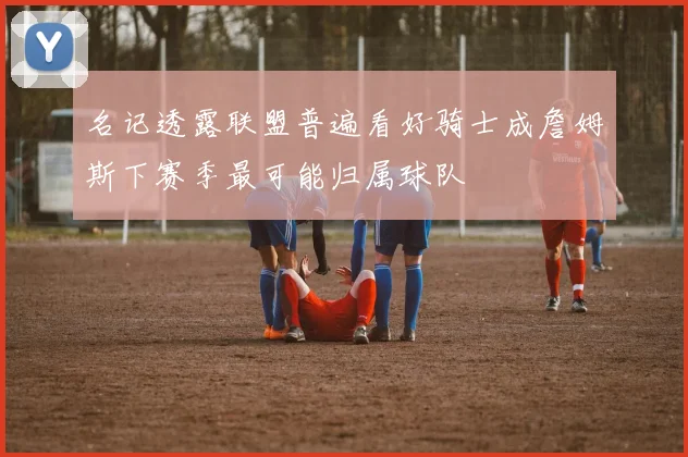 名记透露联盟普遍看好骑士成詹姆斯下赛季最可能归属球队
