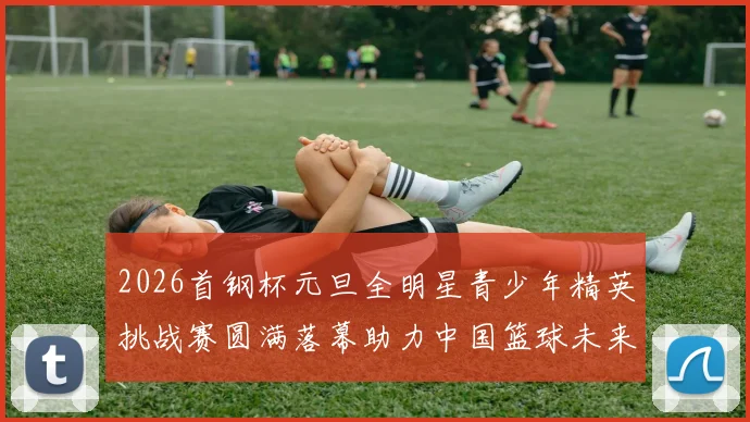 2026首钢杯元旦全明星青少年精英挑战赛圆满落幕助力中国篮球未来发展