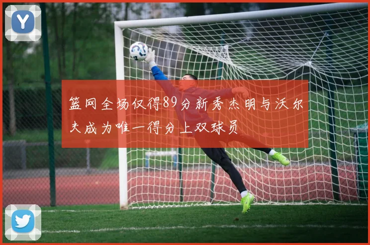 篮网全场仅得89分新秀杰明与沃尔夫成为唯一得分上双球员