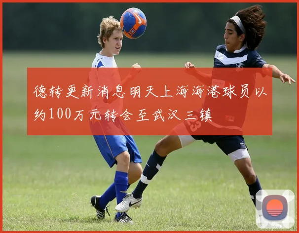 德转更新消息明天上海海港球员以约100万元转会至武汉三镇
