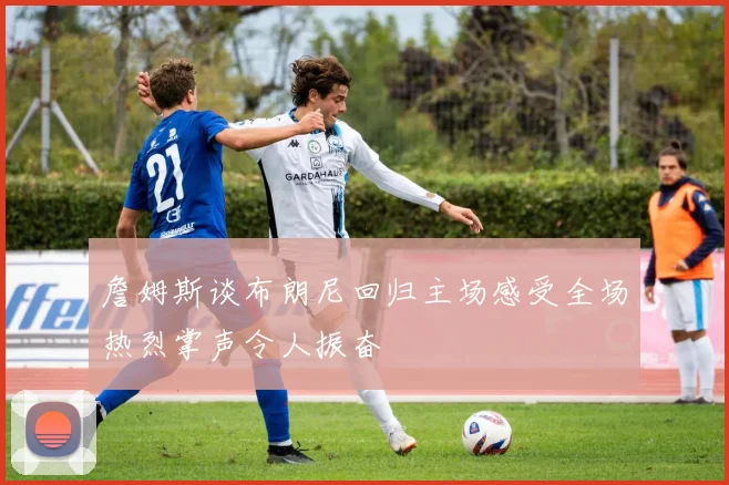 詹姆斯谈布朗尼回归主场感受全场热烈掌声令人振奋