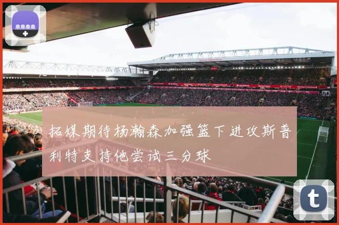 拓媒期待杨瀚森加强篮下进攻斯普利特支持他尝试三分球